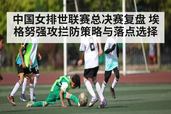 中国女排世联赛总决赛复盘 埃格努强攻拦防策略与落点选择