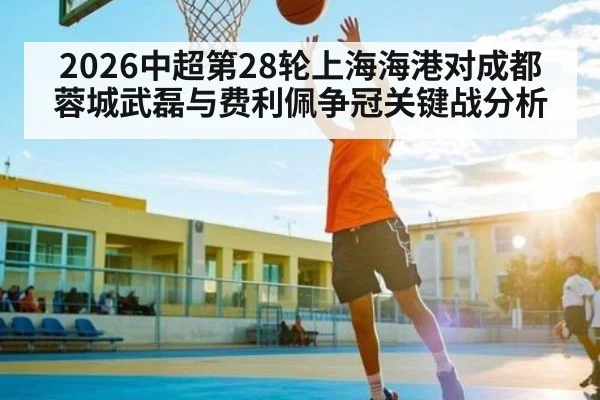 2026中超第28轮上海海港对成都蓉城武磊与费利佩争冠关键战分析
