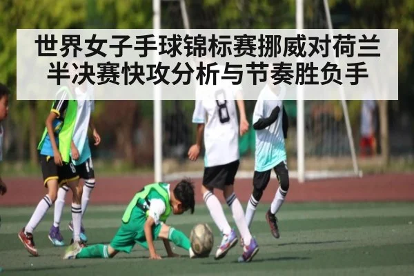 世界女子手球锦标赛挪威对荷兰半决赛快攻分析与节奏胜负手