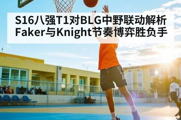 S16八强T1对BLG中野联动解析 Faker与Knight节奏博弈胜负手