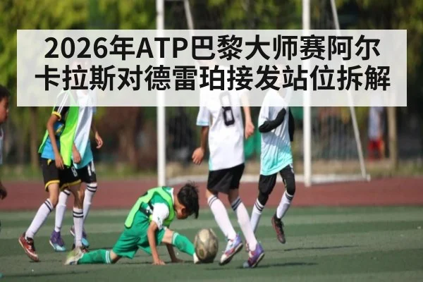 2026年ATP巴黎大师赛阿尔卡拉斯对德雷珀接发站位拆解